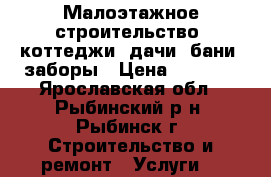 Малоэтажное строительство: коттеджи, дачи, бани, заборы › Цена ­ 1 000 - Ярославская обл., Рыбинский р-н, Рыбинск г. Строительство и ремонт » Услуги   
